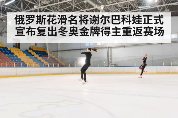 俄罗斯花滑名将谢尔巴科娃正式宣布复出冬奥金牌得主重返赛场