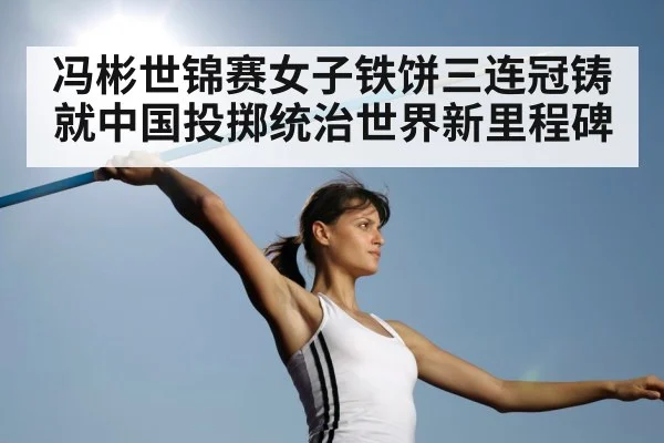 冯彬世锦赛女子铁饼三连冠铸就中国投掷统治世界新里程碑